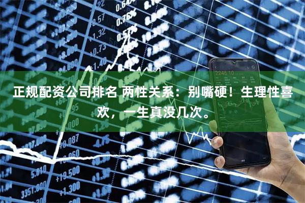 正规配资公司排名 两性关系：别嘴硬！生理性喜欢，一生真没几次。