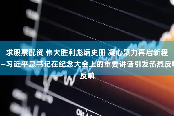 求股票配资 伟大胜利彪炳史册 凝心聚力再启新程——习近平总书记在纪念大会上的重要讲话引发热烈反响