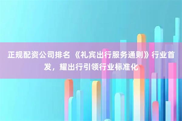 正规配资公司排名 《礼宾出行服务通则》行业首发，耀出行引领行业标准化