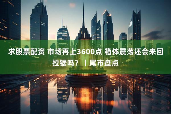 求股票配资 市场再上3600点 箱体震荡还会来回拉锯吗？丨尾市盘点
