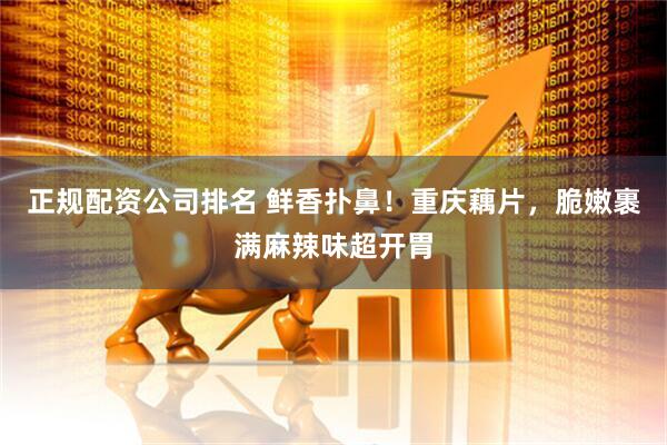 正规配资公司排名 鲜香扑鼻！重庆藕片，脆嫩裹满麻辣味超开胃