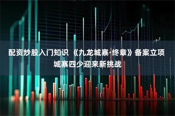 配资炒股入门知识 《九龙城寨·终章》备案立项 城寨四少迎来新挑战