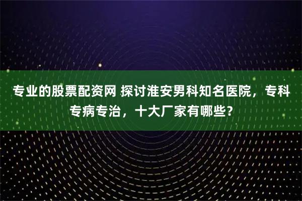 专业的股票配资网 探讨淮安男科知名医院，专科专病专治，十大厂家有哪些？