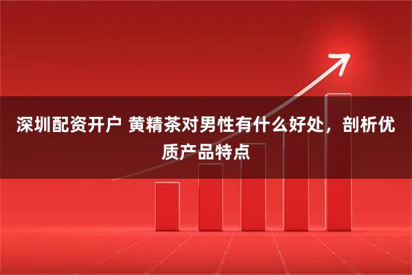 深圳配资开户 黄精茶对男性有什么好处，剖析优质产品特点