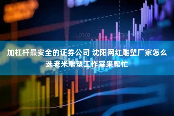 加杠杆最安全的证券公司 沈阳网红雕塑厂家怎么选老米雕塑工作室来帮忙
