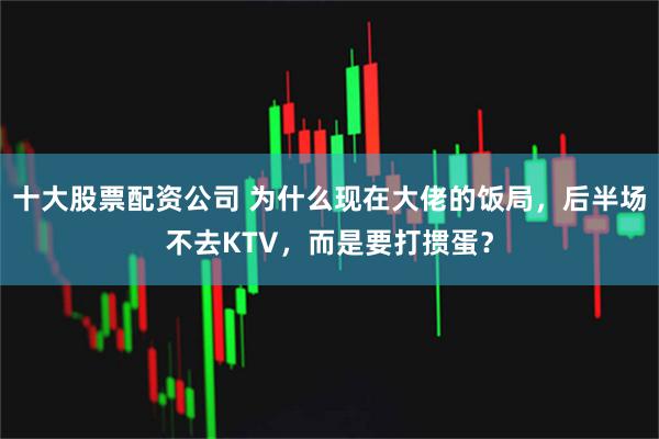 十大股票配资公司 为什么现在大佬的饭局，后半场不去KTV，而是要打掼蛋？