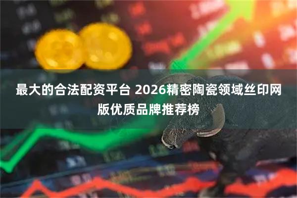 最大的合法配资平台 2026精密陶瓷领域丝印网版优质品牌推荐榜