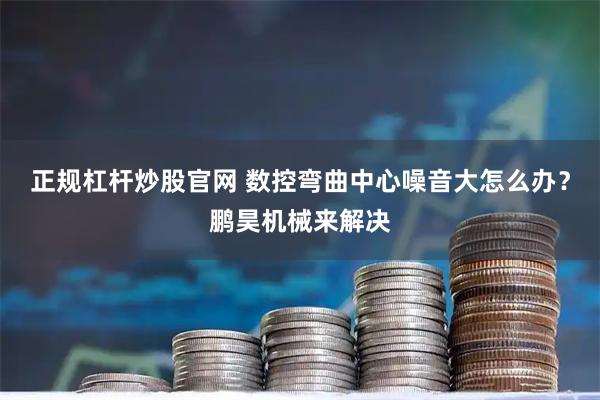 正规杠杆炒股官网 数控弯曲中心噪音大怎么办？鹏昊机械来解决