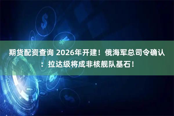 期货配资查询 2026年开建！俄海军总司令确认：拉达级将成非核舰队基石！