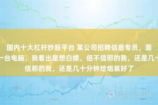 国内十大杠杆炒股平台 某公司招聘信息专员，面试时现场让组装一台电脑，我看出是想白嫖，但不信邪的我，还是几十分钟给组装好了