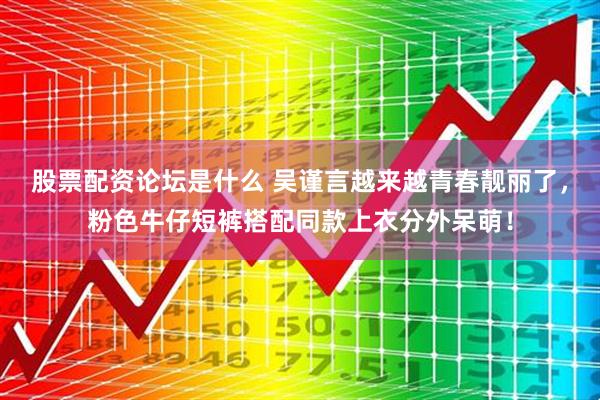 股票配资论坛是什么 吴谨言越来越青春靓丽了，粉色牛仔短裤搭配同款上衣分外呆萌！