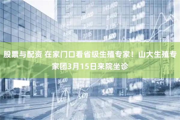股票与配资 在家门口看省级生殖专家！山大生殖专家团3月15日来院坐诊