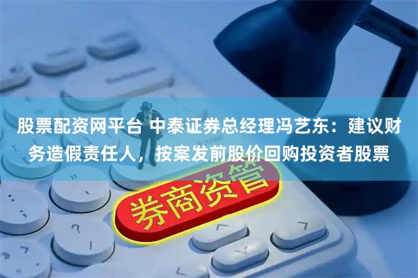 股票配资网平台 中泰证券总经理冯艺东：建议财务造假责任人，按案发前股价回购投资者股票