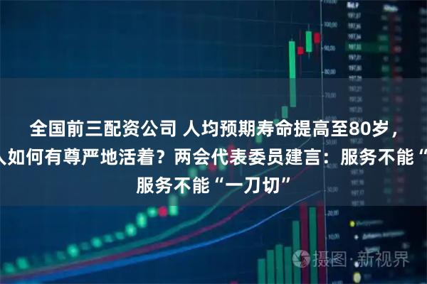 全国前三配资公司 人均预期寿命提高至80岁，失能老人如何有尊严地活着？两会代表委员建言：服务不能“一刀切”