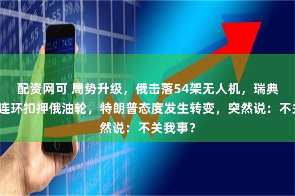 配资网可 局势升级，俄击落54架无人机，瑞典在海上连环扣押俄油轮，特朗普态度发生转变，突然说：不关我事？