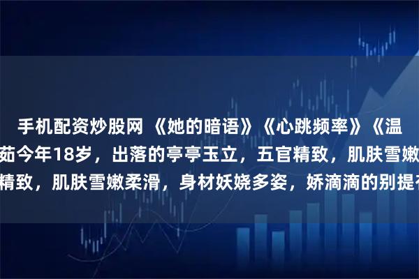 手机配资炒股网 《她的暗语》《心跳频率》《温柔密码》张辰李茹 李茹今年18岁，出落的亭亭玉立，五官精致，肌肤雪嫩柔滑，身材妖娆多姿，娇滴滴的别提有多诱人了。