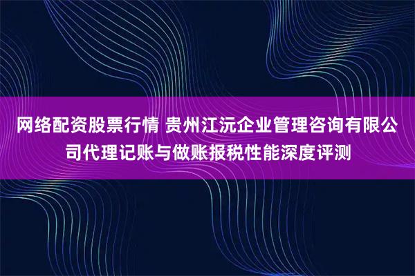 网络配资股票行情 贵州江沅企业管理咨询有限公司代理记账与做账报税性能深度评测