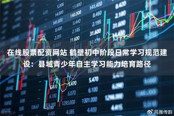 在线股票配资网站 鹤壁初中阶段日常学习规范建设：县域青少年自主学习能力培育路径