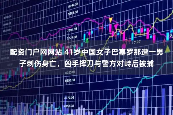 配资门户网网站 41岁中国女子巴塞罗那遭一男子刺伤身亡，凶手挥刀与警方对峙后被捕