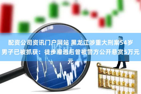配资公司资讯门户网站 黑龙江涉重大刑案54岁男子已被抓获：徒步潜逃后曾被警方公开悬赏5万元